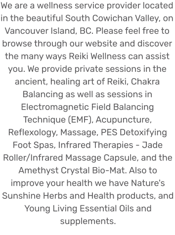 We are a wellness service provider located in the beautiful South Cowichan Valley, on Vancouver Island, BC. Please feel free to browse through our website and discover the many ways Reiki Wellness can assist you. We provide private sessions in the ancient, healing art of Reiki, Chakra Balancing as well as sessions in Electromagnetic Field Balancing Technique (EMF), Acupuncture, Reflexology, Massage, PES Detoxifying Foot Spas, Infrared Therapies - Jade Roller/Infrared Massage Capsule, and the Amethyst Crystal Bio-Mat. Also to improve your health we have Nature's Sunshine Herbs and Health products, and Young Living Essential Oils and supplements.